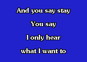 And you say stay

You say
I only hear

what I want to