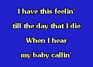 I have this feelin'
till the day that I die
When I hear

my baby callin'