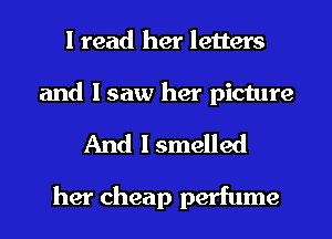 I read her letters

and I saw her picture
And I smelled

her cheap perfume
