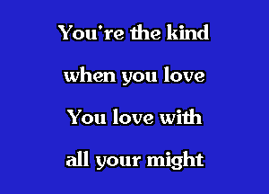 You're 1119 kind

when you love

You love with

all your might