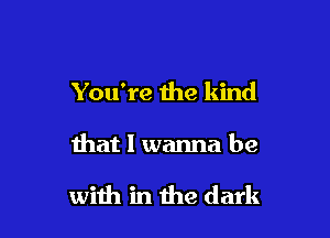 You're the kind

that I wanna be

with in the dark