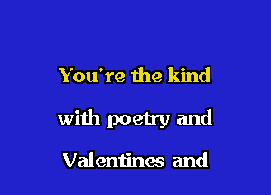 You're the kind

with poetry and

Val entinas and