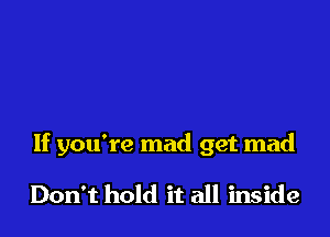 If you're mad get mad

Don't hold it all inside