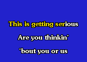 This is getting serious

Are you thinkin'

'bout you or us