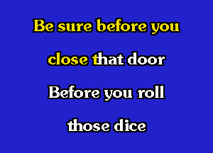Be sure before you

close that door
Before you roll

those dice