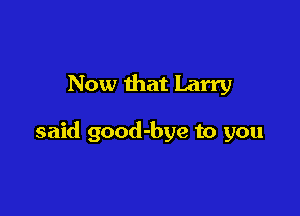 Now that Larry

said good-bye to you