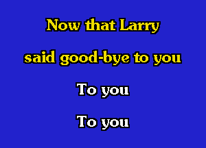 Now that Larry

said good-bye to you

To you

To you