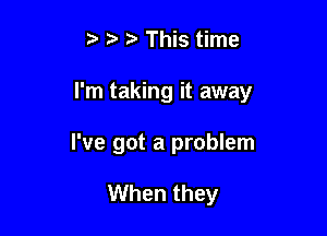 z This time

I'm taking it away

I've got a problem

When they