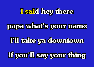 I said hey there
papa what's your name
I'll take ya downtown

if you'll say your thing