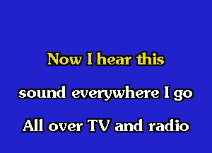Now I hear this

sound everywhere I go

All over TV and radio