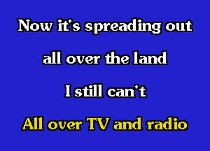 Now it's spreading out

all over the land
I still can't

All over TV and radio