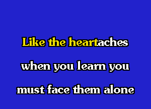 Like the heartaches
when you learn you

must face them alone