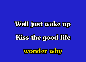 Well just wake up

Kiss the good life

wonder why