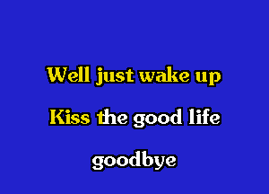 Well just wake up

Kiss the good life

goodbye