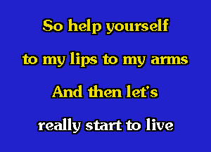 So help yourself
to my lips to my arms
And then let's

really start to live