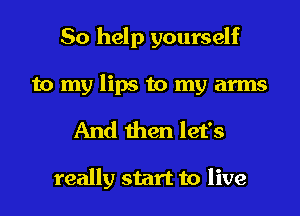 So help yourself
to my lips to my arms
And then let's

really start to live