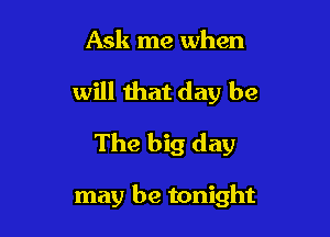 Ask me when
will that day be
The big day

may be tonight