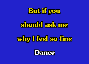But if you

should ask me

why I feel so fine

Dance
