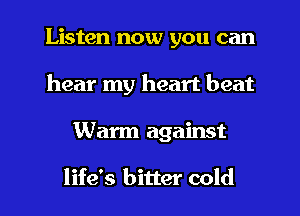 Listen now you can
hear my heart beat
Warm against

life's bitter cold