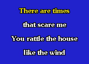 There are 1imes
that scare me

You rattle 1119 house

like the wind I