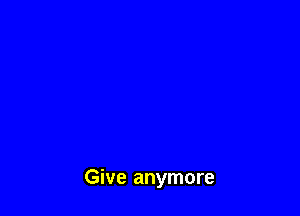 Give anymore