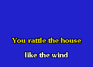 You rattle the house

like the wind