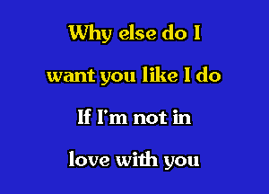 Why else do I

want you like I do

If I'm not in

love with you