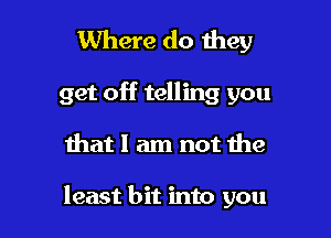 Where do they

get off telling you

that I am not the

least bit into you