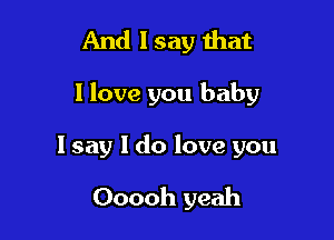 And 1 say that

I love you baby

I say I do love you

Ooooh yeah