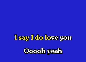I say I do love you

Ooooh yeah