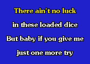 There ain't no luck
in these loaded dice
But baby if you give me

just one more try