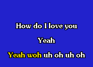 How do I love you

Yeah
Yeah woh uh oh uh oh