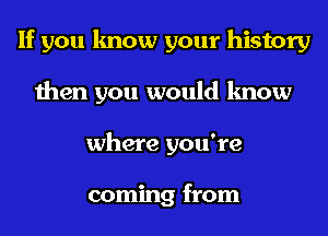 If you know your history
then you would know
where you're

coming from