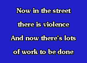 Now in the street
there is violence
And now there's lots

of work to be done