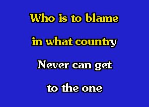 Who is to blame

in what country

Never can get

to the one