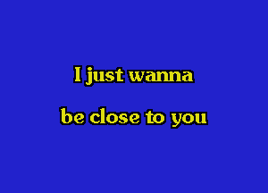 I just wanna

be close to you