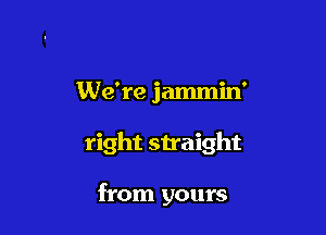 We're jammin'

right straight

from yours