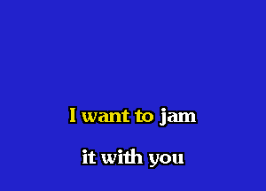 I want to jam

it with you