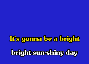 It's gonna be a bright

bright sun-shiny day