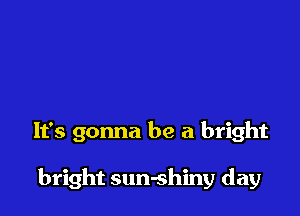 It's gonna be a bright

bright sun-shiny day