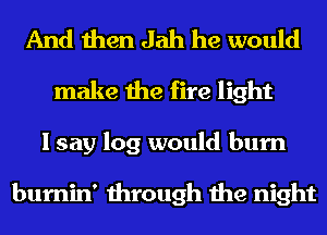 And then Jah he would
make the fire light
I say log would burn

burnin' through the night