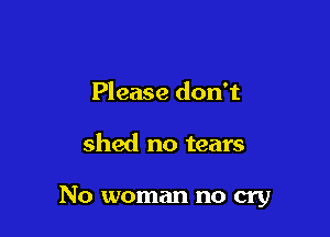 Please don't

shed no tears

No woman no cry