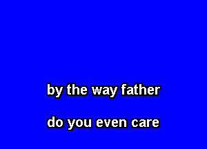 by the way father

do you even care