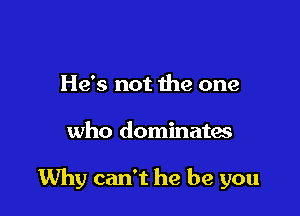 He's not the one

who dominates

Why can't he be you