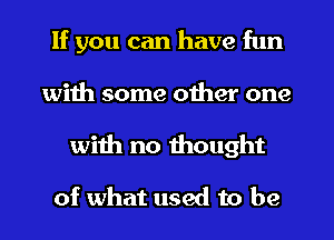 If you can have fun
with some other one
wiih no thought

of what used to be