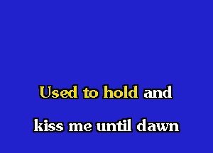 Used to hold and

kiss me until dawn