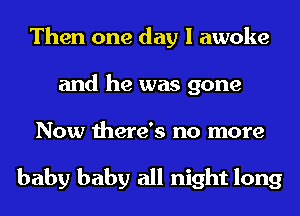 Then one day I awoke
and he was gone
Now there's no more

baby baby all night long