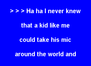 t- t r. Ha ha I never knew

that a kid like me
could take his mic

around the world and