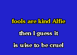 fools are kind Alfie

then I guess it

is wise to be cruel
