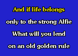 And if life belongs

only to the strong Alfie
What will you lend

on an old golden rule